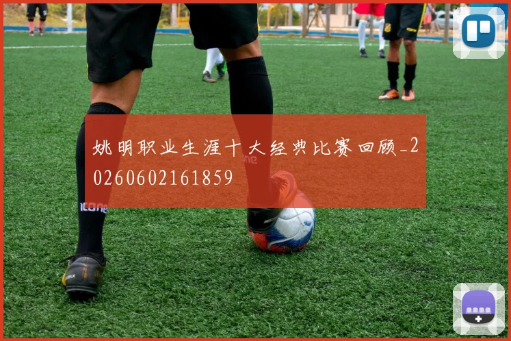 姚明职业生涯十大经典比赛回顾_20260602161859