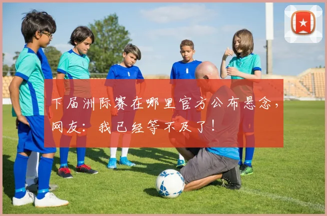 下届洲际赛在哪里官方公布悬念,网友:我已经等不及了!