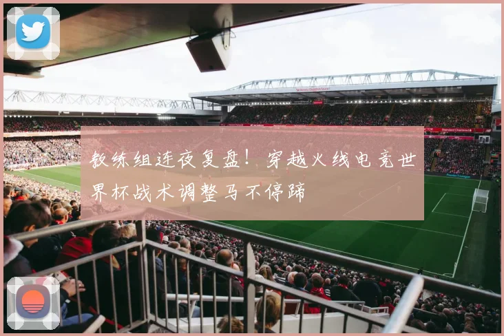 教练组连夜复盘！穿越火线电竞世界杯战术调整马不停蹄