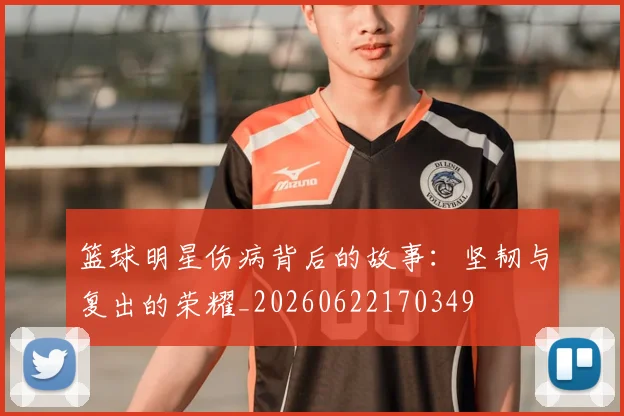 篮球明星伤病背后的故事:坚韧与复出的荣耀_20260622170349