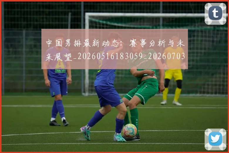 中国男排最新动态：赛事分析与未来展望_20260516183059_20260703205848