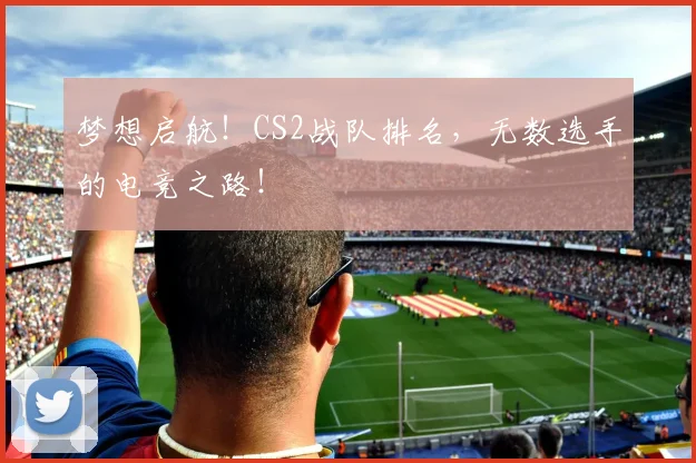 梦想启航！CS2战队排名，无数选手的电竞之路！