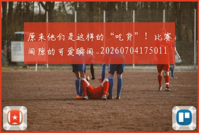 原来他们是这样的“吃货”!比赛间隙的可爱瞬间_20260704175011
