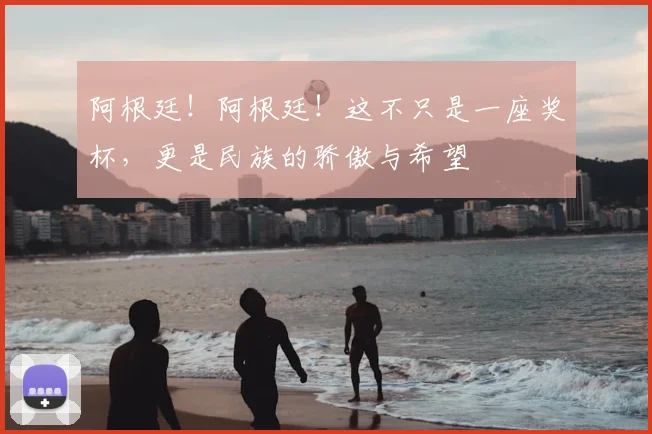 阿根廷!阿根廷!这不只是一座奖杯,更是民族的骄傲与希望