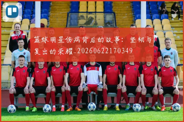 篮球明星伤病背后的故事:坚韧与复出的荣耀_20260622170349