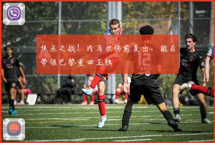 焦点之战!内马尔伤愈复出,能否带领巴黎重回正轨
