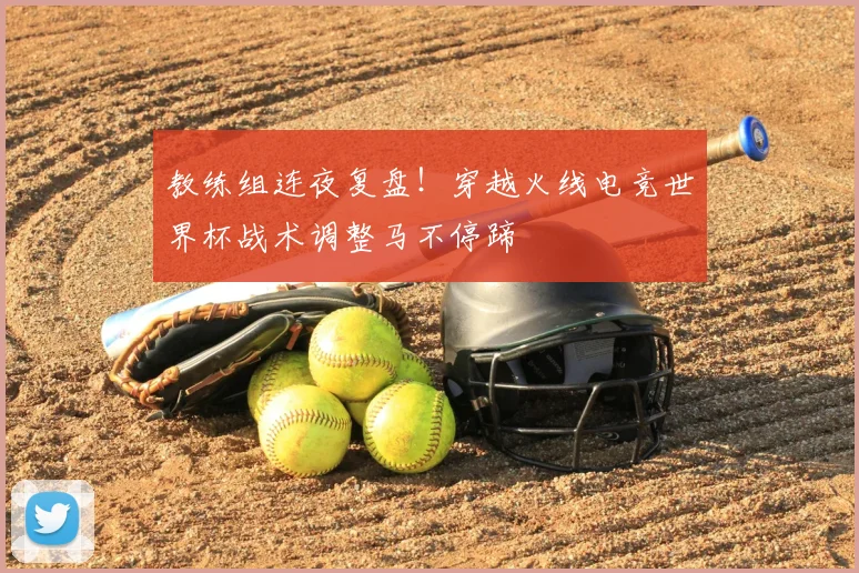 教练组连夜复盘！穿越火线电竞世界杯战术调整马不停蹄