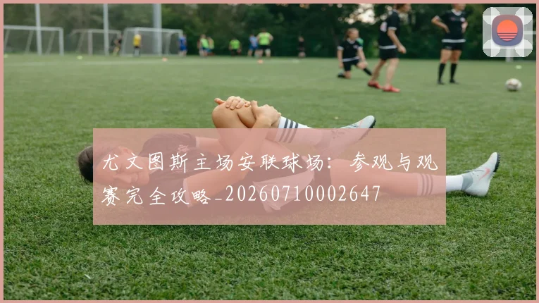 尤文图斯主场安联球场：参观与观赛完全攻略_20260710002647