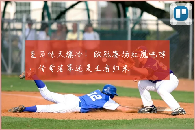 皇马惊天爆冷!欧冠赛场红魔咆哮,传奇落幕还是王者归来