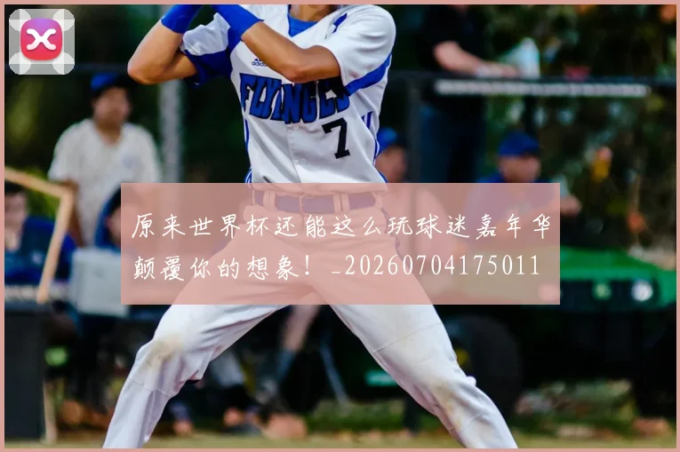 原来世界杯还能这么玩球迷嘉年华颠覆你的想象!_20260704175011