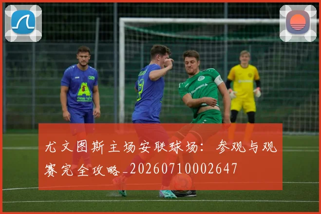 尤文图斯主场安联球场：参观与观赛完全攻略_20260710002647