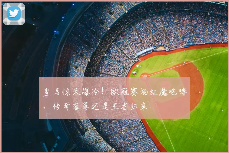 皇马惊天爆冷!欧冠赛场红魔咆哮,传奇落幕还是王者归来