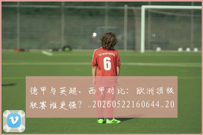 德甲与英超、西甲对比:欧洲顶级联赛谁更强?_20260522160644_20260707153341