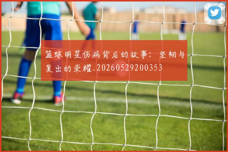 篮球明星伤病背后的故事：坚韧与复出的荣耀_20260529200353