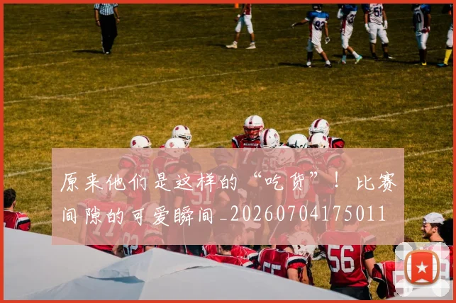 原来他们是这样的“吃货”!比赛间隙的可爱瞬间_20260704175011